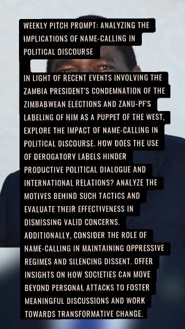 Weekly Pitch Prompt: Analyzing the Implications of Name-Calling in Political Discourse In light of recent events involving the Zambia president's condemnation of the Zimbabwean elections and Zanu-PF's labeling of him as a puppet of the west, explore the impact of name-calling in political discourse. How does the use of derogatory labels hinder productive political dialogue and international relations? Analyze the motives behind such tactics and evaluate their effectiveness in dismissing valid concerns. Additionally, consider the role of name-calling in maintaining oppressive regimes and silencing dissent. Offer insights on how societies can move beyond personal attacks to foster meaningful discussions and work towards transformative change.